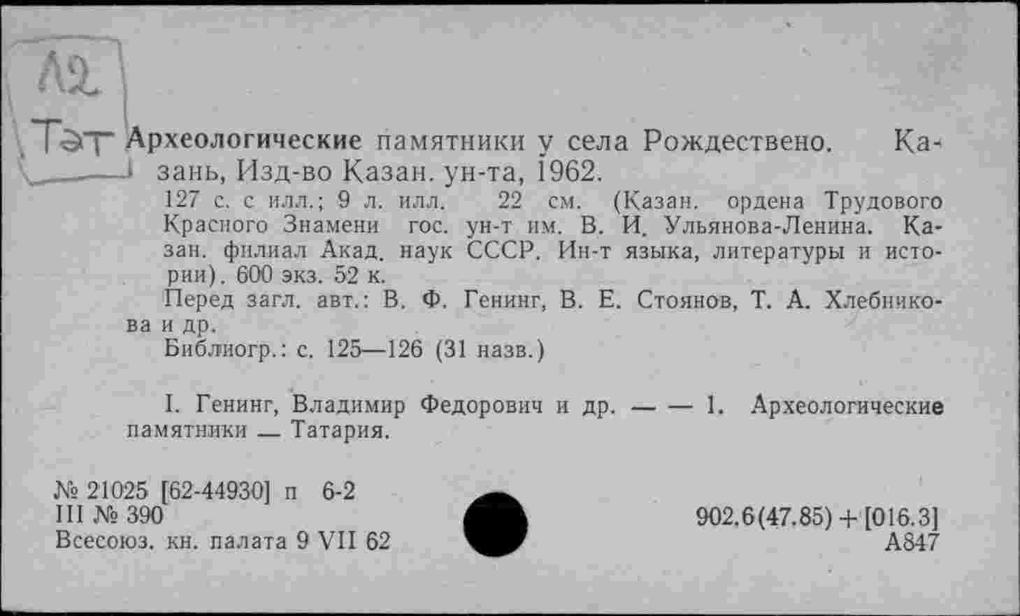 ﻿Tôt Археологические памятники у села Рождествено. Ка-v——і зань, Изд-во Казан, ун-та, 1962.
127 с. с илл.; 9 л. илл. 22 см. (Казан, ордена Трудового Красного Знамени гос. ун-т им. В. И. Ульянова-Ленина. Казан. филиал Акад, наук СССР. Ин-т языка, литературы и истории). 600 экз. 52 к.
Перед загл. авт.: В. Ф. Генинг, В. Е. Стоянов, Т. А. Хлебнико-
ва и др.
Библиогр.: с. 125—126 (31 назв.)
I. Генинг, Владимир Федорович и др.------1. Археологические
памятники___Татария.
№ 21025 [62-44930] п 6-2
III № 390
Всесоюз. кн. палата 9 VII 62
902.6(47.85) + [016.3]
А847